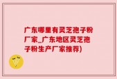 广东哪里有灵芝孢子粉厂家_广东地区灵芝孢子粉生产厂家推荐)