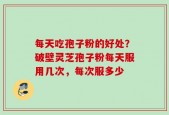 每天吃孢子粉的好处？破壁灵芝孢子粉每天服用几次，每次服多少