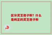 区分灵芝孢子粉？什么是纯正的灵芝孢子粉