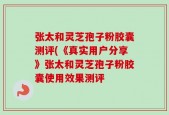 张太和灵芝孢子粉胶囊测评(《真实用户分享》张太和灵芝孢子粉胶囊使用效果测评