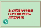 东之源灵芝孢子粉直播(东之源直播介绍纯天然灵芝孢子粉)