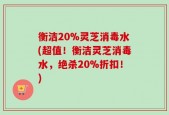 衡洁20%灵芝消毒水(超值！衡洁灵芝消毒水，绝杀20%折扣！)