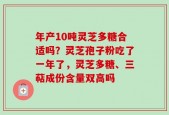 年产10吨灵芝多糖合适吗？灵芝孢子粉吃了一年了，灵芝多糖、三萜成份含量双高吗