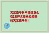 灵芝孢子粉不破壁怎么吃(怎样食用未经破壁的灵芝孢子粉)