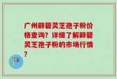 广州辟碧灵芝孢子粉价格查询？详细了解辟碧灵芝孢子粉的市场行情？