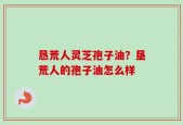 恳荒人灵芝孢子油？垦荒人的孢子油怎么样