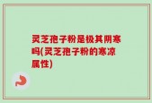 灵芝孢子粉是极其阴寒吗(灵芝孢子粉的寒凉属性)