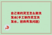 自己用的灵芝怎么做洗发水(手工制作灵芝洗发水，拯救秀发问题)