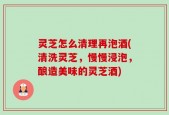 灵芝怎么清理再泡酒(清洗灵芝，慢慢浸泡，酿造美味的灵芝酒)