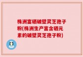 株洲富硒破壁灵芝孢子粉(株洲生产富含硒元素的破壁灵芝孢子粉)