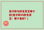 孢子粉与野生灵芝哪个好(孢子粉VS野生灵芝：哪个更好？)