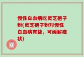 慢性白血病吃灵芝孢子粉(灵芝孢子粉对慢性白血病有益，可缓解症状)