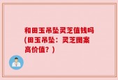 和田玉吊坠灵芝值钱吗(田玉吊坠：灵芝图案高价值？)