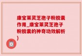 康宝莱灵芝孢子粉胶囊作用_康宝莱灵芝孢子粉胶囊的神奇功效解析)