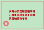 长寿谷灵芝破壁孢子粉？哪里可以买到正宗的灵芝破壁孢子粉