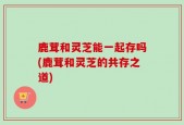 鹿茸和灵芝能一起存吗(鹿茸和灵芝的共存之道)