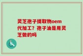 灵芝孢子提取物oem代加工？孢子油是用灵芝做的吗