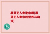 黑灵芝人参泡水喝(黑灵芝人参水的营养与功效)