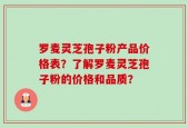 罗麦灵芝孢子粉产品价格表？了解罗麦灵芝孢子粉的价格和品质？