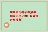 尖峰灵芝孢子油(高峰期灵芝孢子油：有效提升免疫力)
