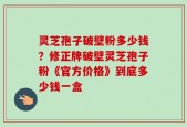 灵芝孢子破壁粉多少钱？修正牌破壁灵芝孢子粉《官方价格》到底多少钱一盒