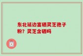 东北延边富硒灵芝孢子粉？灵芝含硒吗