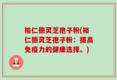 裕仁德灵芝孢子粉(裕仁德灵芝孢子粉：提高免疫力的健康选择。)