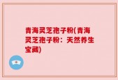 青海灵芝孢子粉(青海灵芝孢子粉：天然养生宝藏)