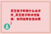 灵芝孢子粉用什么水冲开_灵芝孢子粉冲泡指南：如何选择合适水质)