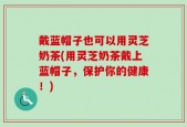 戴蓝帽子也可以用灵芝奶茶(用灵芝奶茶戴上蓝帽子，保护你的健康！)
