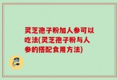 灵芝孢子粉加人参可以吃法(灵芝孢子粉与人参的搭配食用方法)