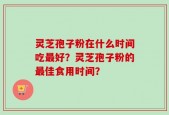 灵芝孢子粉在什么时间吃最好？灵芝孢子粉的最佳食用时间？