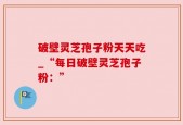 破壁灵芝孢子粉天天吃_“每日破壁灵芝孢子粉：”