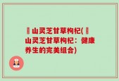 矷山灵芝甘草枸杞(矷山灵芝甘草枸杞：健康养生的完美组合)