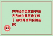 齐齐哈尔灵芝孢子粉(齐齐哈尔灵芝孢子粉 – 强壮养生的自然选择)