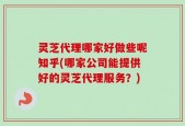 灵芝代理哪家好做些呢知乎(哪家公司能提供好的灵芝代理服务？)