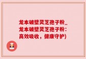 龙本破壁灵芝孢子粉_龙本破壁灵芝孢子粉：高效吸收，健康守护)