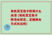 有机灵芝孢子粉用什么水泡 (有机灵芝孢子粉泡水禁忌，正确用水方式长这样)