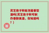 灵芝孢子粉能泡酱香型酒吗(灵芝孢子粉可制作香醇美酒，你知道吗？)