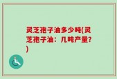 灵芝孢子油多少吨(灵芝孢子油：几吨产量？)