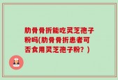 肋骨骨折能吃灵芝孢子粉吗(肋骨骨折患者可否食用灵芝孢子粉？)
