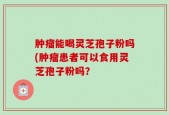 肿瘤能喝灵芝孢子粉吗(肿瘤患者可以食用灵芝孢子粉吗？