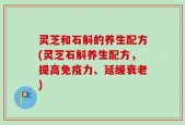 灵芝和石斛的养生配方(灵芝石斛养生配方，提高免疫力、延缓衰老)