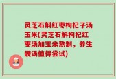 灵芝石斛红枣枸杞子汤玉米(灵芝石斛枸杞红枣汤加玉米熬制，养生靓汤值得尝试)