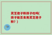 灵芝孢子粉孩子吃吗(孩子能否食用灵芝孢子粉？)