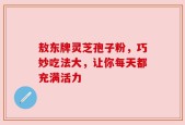 敖东牌灵芝孢子粉，巧妙吃法大，让你每天都充满活力