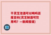 干灵芝泡酒可以喝吗百度百科(灵芝制酒可饮用吗？—新闻报道)