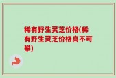 稀有野生灵芝价格(稀有野生灵芝价格高不可攀)