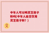 中年人可以喝灵芝孢子粉吗(中年人能否饮用灵芝孢子粉？)
