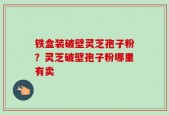 铁盒装破壁灵芝孢子粉？灵芝破壁孢子粉哪里有卖